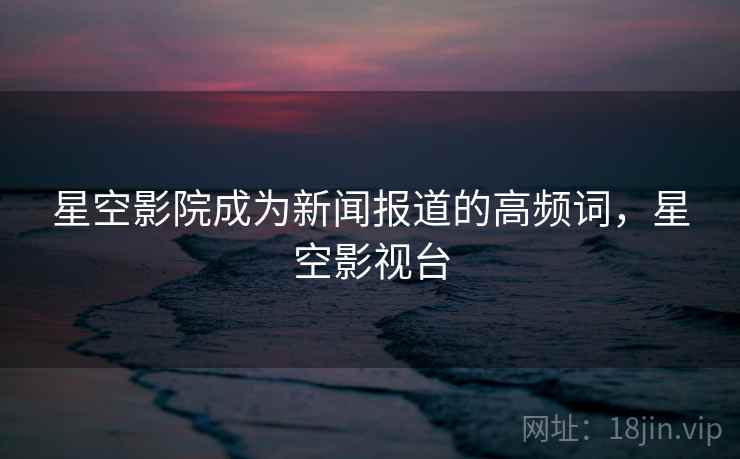 星空影院成为新闻报道的高频词,星空影视台 星空影院成为新闻报道的高频词,星空影视台