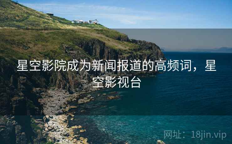 星空影院成为新闻报道的高频词,星空影视台 星空影院成为新闻报道的高频词,星空影视台