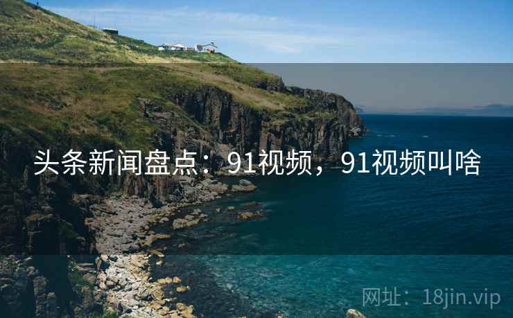 头条新闻盘点:91视频,91视频叫啥 头条新闻盘点:91视频,91视频叫啥