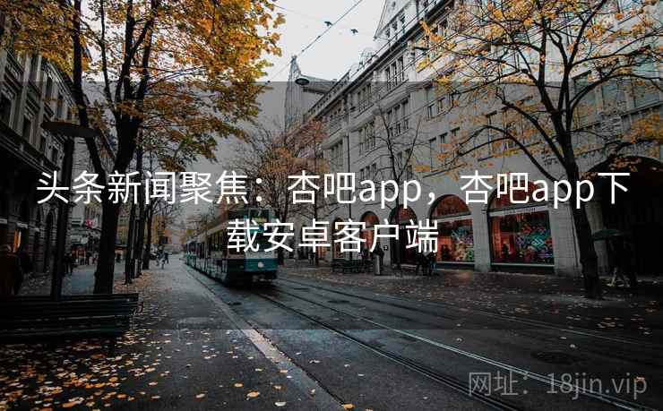 头条新闻聚焦:杏吧app,杏吧app下载安卓客户端 头条新闻聚焦:杏吧app,杏吧app下载安卓客户端