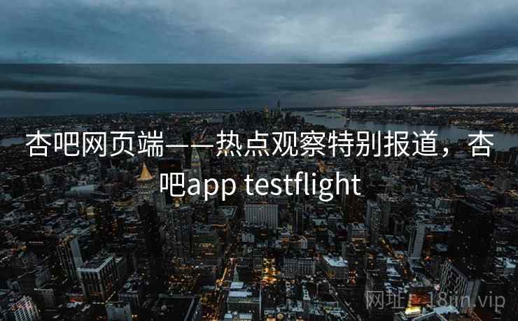杏吧网页端——热点观察特别报道，杏吧app testflight