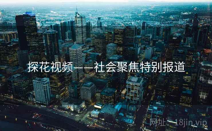 探花视频——社会聚焦特别报道 探花视频——社会聚焦特别报道
