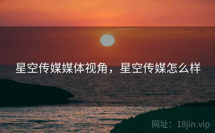 星空传媒媒体视角,星空传媒怎么样 星空传媒媒体视角,星空传媒怎么样