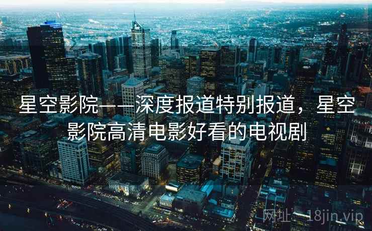 星空影院——深度报道特别报道,星空影院高清电影好看的电视剧 星空影院——深度报道特别报道,星空影院高清电影好看的电视剧