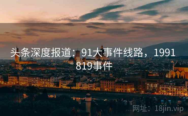 头条深度报道:91大事件线路,1991 819事件 头条深度报道:91大事件线路,1991 819事件