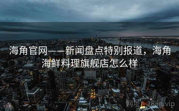 海角官网——新闻盘点特别报道，海角海鲜料理旗舰店怎么样