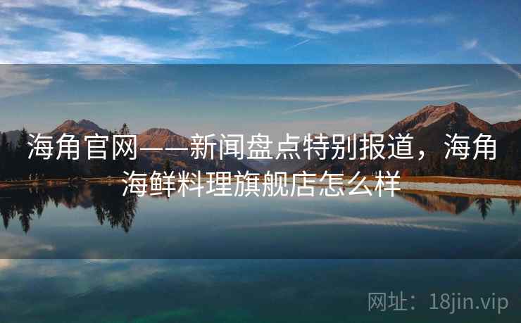 海角官网——新闻盘点特别报道，海角海鲜料理旗舰店怎么样