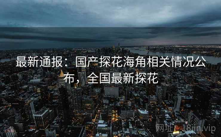 最新通报:国产探花海角相关情况公布,全国最新探花 最新通报:国产探花海角相关情况公布,全国最新探花