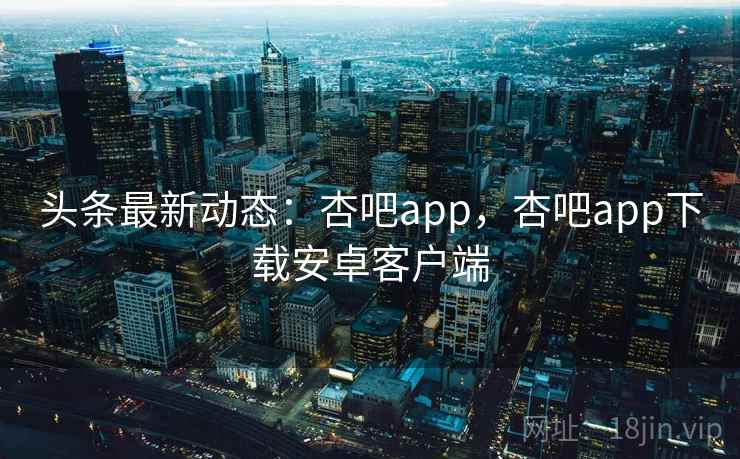头条最新动态:杏吧app,杏吧app下载安卓客户端 头条最新动态:杏吧app,杏吧app下载安卓客户端