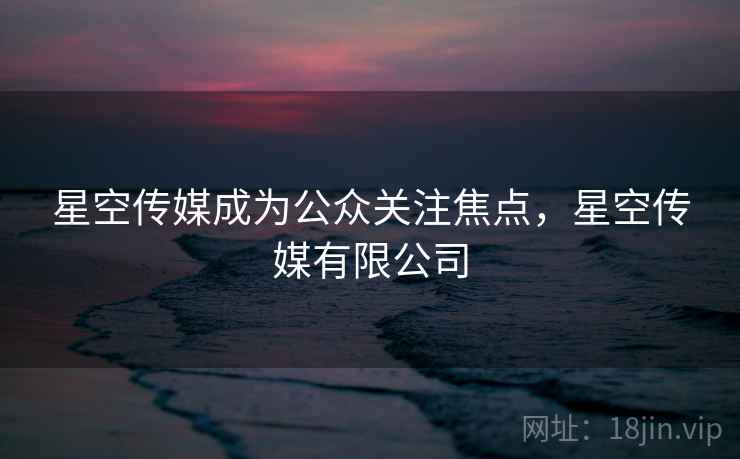 星空传媒成为公众关注焦点,星空传媒有限公司 星空传媒成为公众关注焦点,星空传媒有限公司