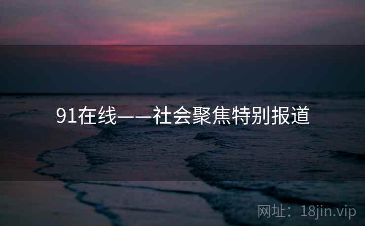 91在线——社会聚焦特别报道 91在线——社会聚焦特别报道