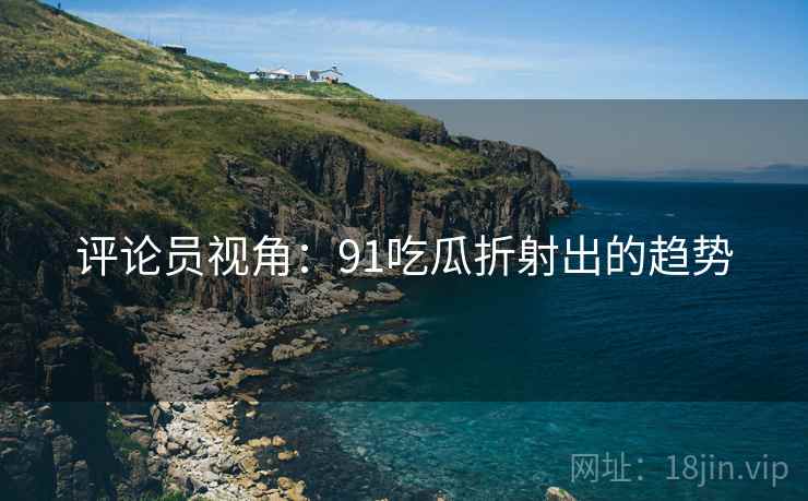 评论员视角:91吃瓜折射出的趋势 评论员视角:91吃瓜折射出的趋势