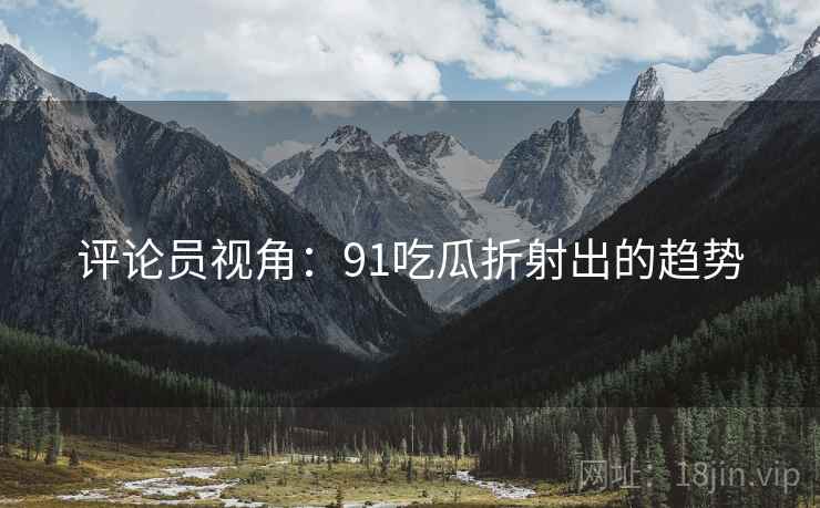 评论员视角:91吃瓜折射出的趋势 评论员视角:91吃瓜折射出的趋势