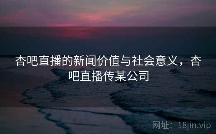杏吧直播的新闻价值与社会意义，杏吧直播传某公司