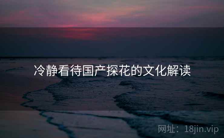 冷静看待国产探花的文化解读 冷静看待国产探花的文化解读