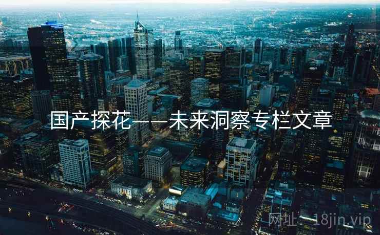 国产探花——未来洞察专栏文章 国产探花——未来洞察专栏文章